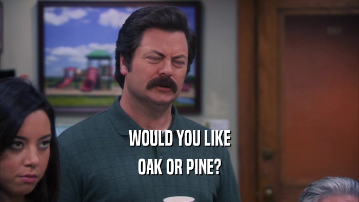 WOULD YOU LIKE OAK OR PINE? 