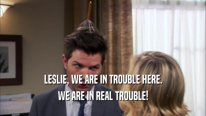 LESLIE, WE ARE IN TROUBLE HERE. WE ARE IN REAL TROUBLE! 
