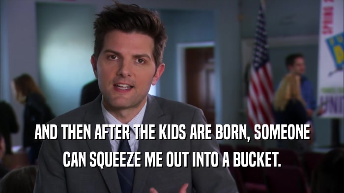 AND THEN AFTER THE KIDS ARE BORN, SOMEONE CAN SQUEEZE ME OUT INTO A BUCKET. 