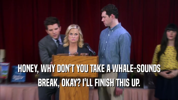 HONEY, WHY DON'T YOU TAKE A WHALE-SOUNDS BREAK, OKAY? I'LL FINISH THIS UP. 