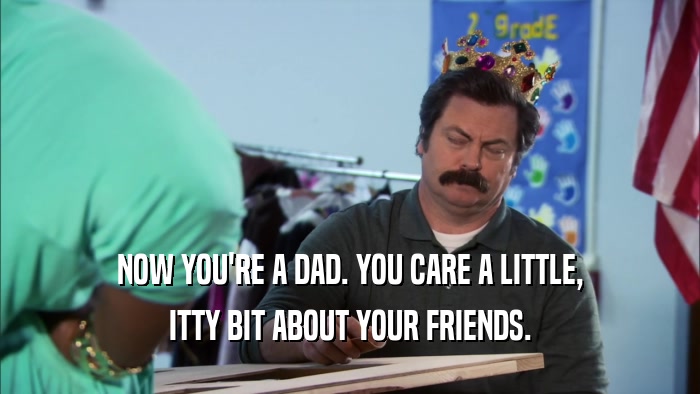 NOW YOU'RE A DAD. YOU CARE A LITTLE, ITTY BIT ABOUT YOUR FRIENDS. 
