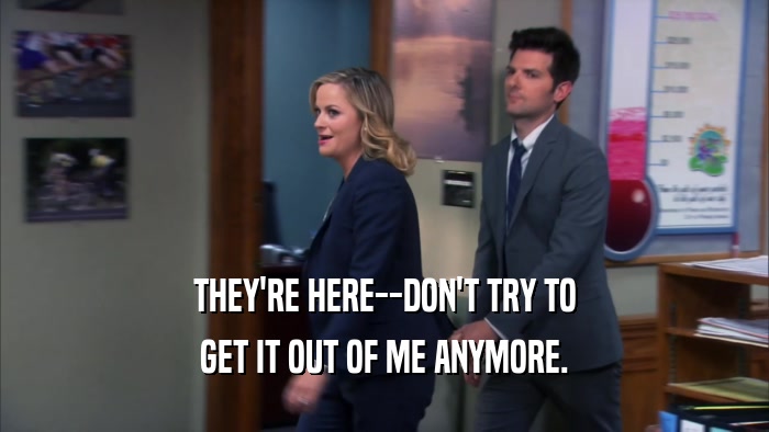 THEY'RE HERE--DON'T TRY TO GET IT OUT OF ME ANYMORE. 