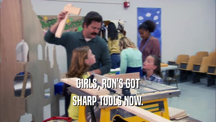 GIRLS, RON'S GOT SHARP TOOLS NOW. 