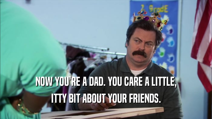 NOW YOU'RE A DAD. YOU CARE A LITTLE, ITTY BIT ABOUT YOUR FRIENDS. 