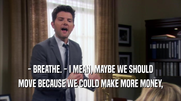 - BREATHE. - I MEAN, MAYBE WE SHOULD MOVE BECAUSE WE COULD MAKE MORE MONEY, 