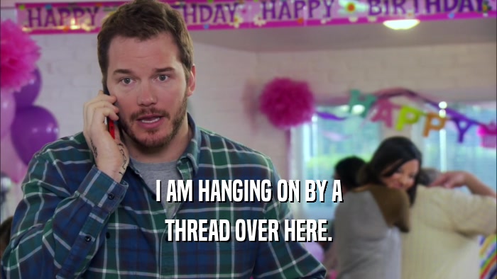 I AM HANGING ON BY A THREAD OVER HERE. 
