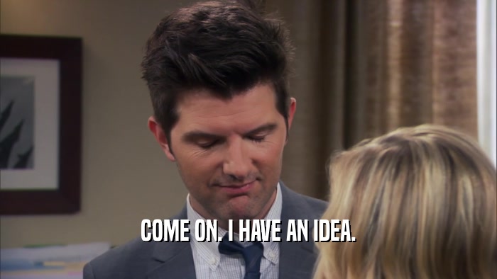 COME ON. I HAVE AN IDEA.  