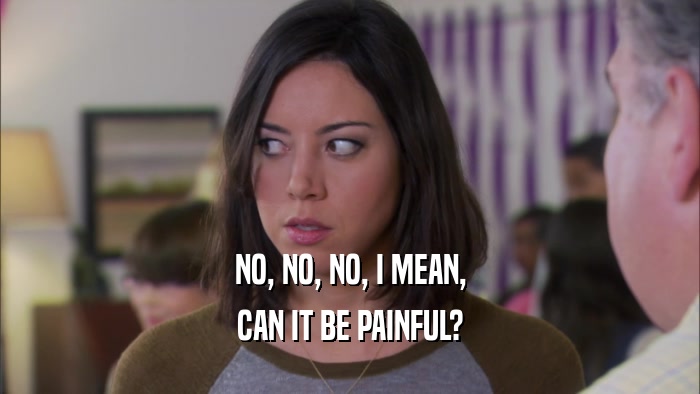 NO, NO, NO, I MEAN, CAN IT BE PAINFUL? 