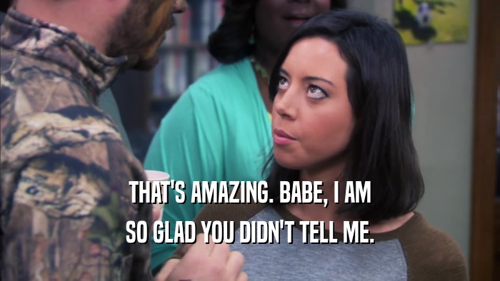 THAT'S AMAZING. BABE, I AM SO GLAD YOU DIDN'T TELL ME. 