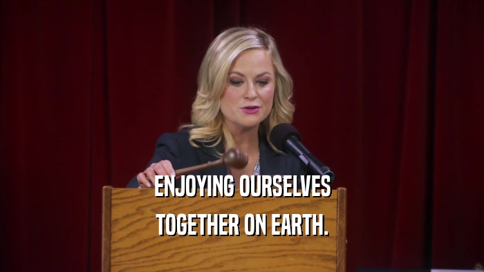 ENJOYING OURSELVES TOGETHER ON EARTH. 