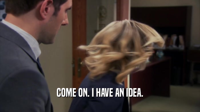 COME ON. I HAVE AN IDEA.  