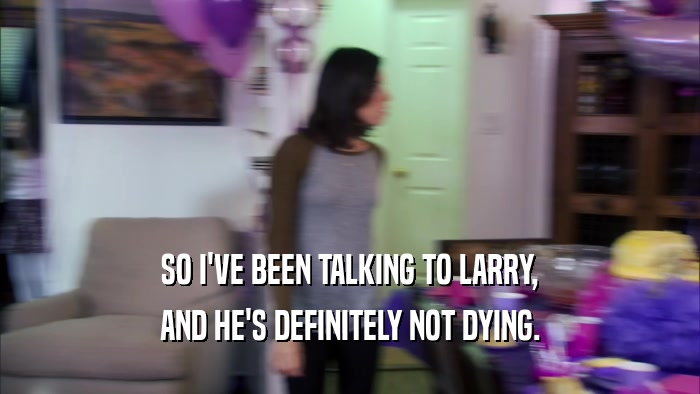 SO I'VE BEEN TALKING TO LARRY, AND HE'S DEFINITELY NOT DYING. 