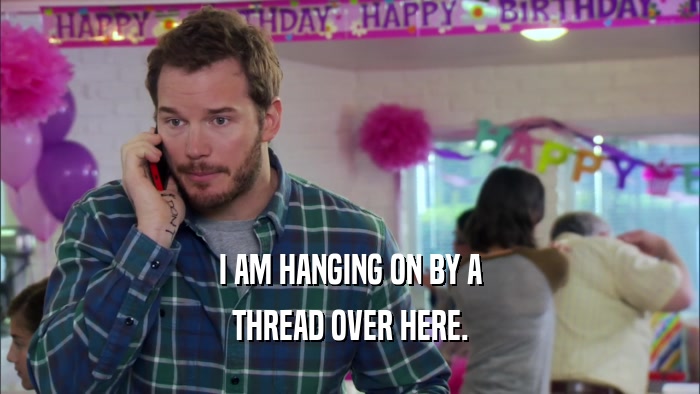 I AM HANGING ON BY A THREAD OVER HERE. 
