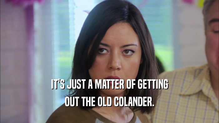 IT'S JUST A MATTER OF GETTING OUT THE OLD COLANDER. 