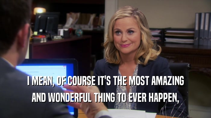 I MEAN, OF COURSE IT'S THE MOST AMAZING AND WONDERFUL THING TO EVER HAPPEN, 