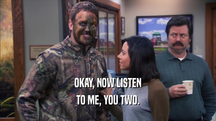 OKAY, NOW LISTEN TO ME, YOU TWO. 