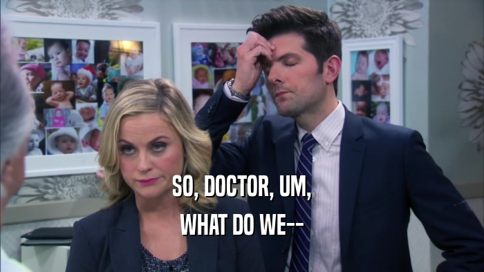 SO, DOCTOR, UM, WHAT DO WE-- 