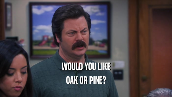 WOULD YOU LIKE OAK OR PINE? 