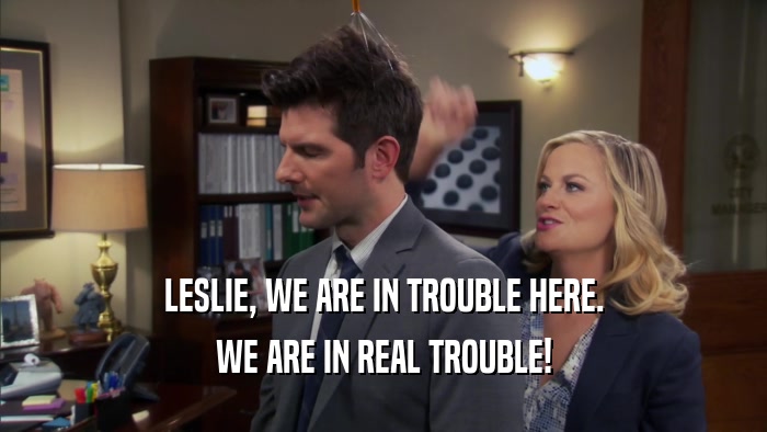 LESLIE, WE ARE IN TROUBLE HERE. WE ARE IN REAL TROUBLE! 