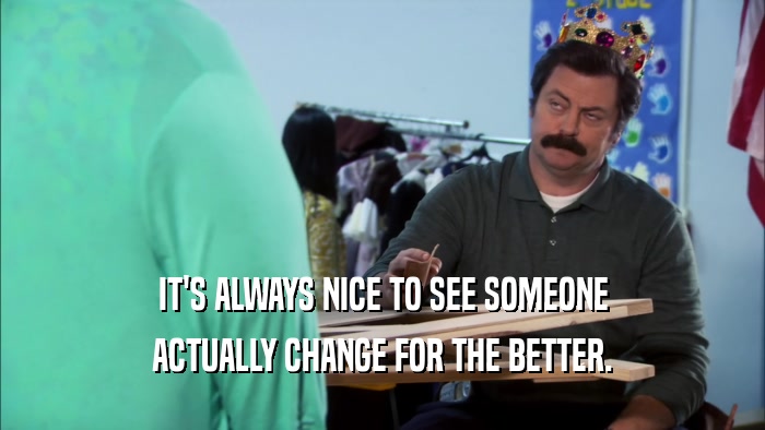 IT'S ALWAYS NICE TO SEE SOMEONE ACTUALLY CHANGE FOR THE BETTER. 