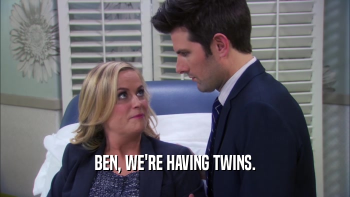 BEN, WE'RE HAVING TWINS.  