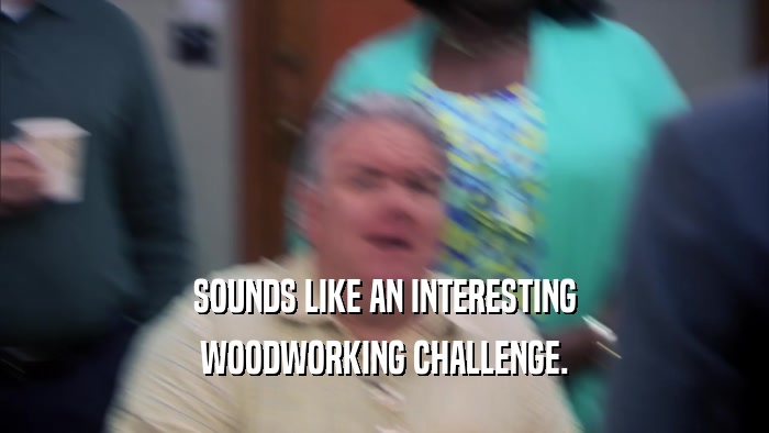 SOUNDS LIKE AN INTERESTING WOODWORKING CHALLENGE. 