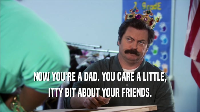 NOW YOU'RE A DAD. YOU CARE A LITTLE, ITTY BIT ABOUT YOUR FRIENDS. 