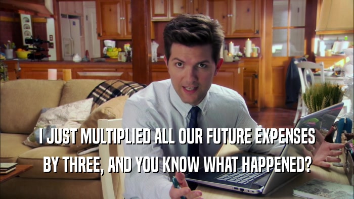 I JUST MULTIPLIED ALL OUR FUTURE EXPENSES BY THREE, AND YOU KNOW WHAT HAPPENED? 