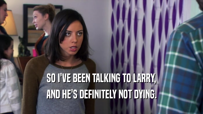 SO I'VE BEEN TALKING TO LARRY, AND HE'S DEFINITELY NOT DYING. 