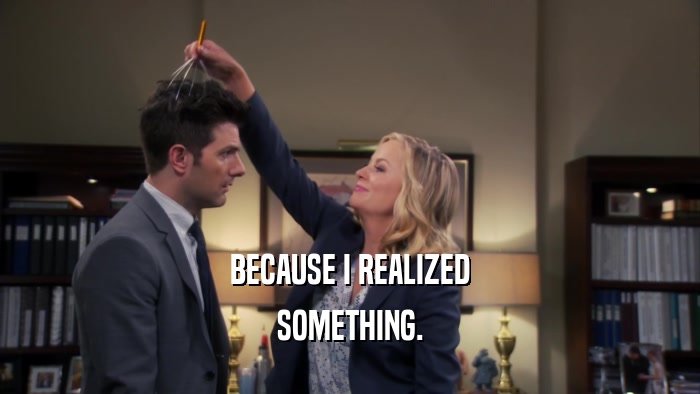 BECAUSE I REALIZED SOMETHING. 