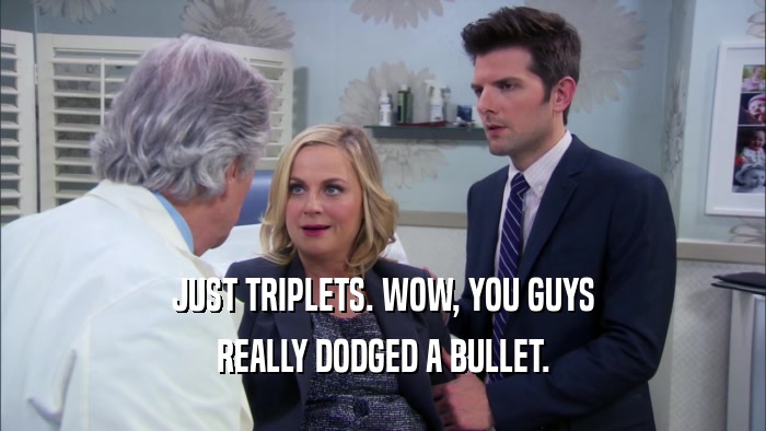 JUST TRIPLETS. WOW, YOU GUYS REALLY DODGED A BULLET. 