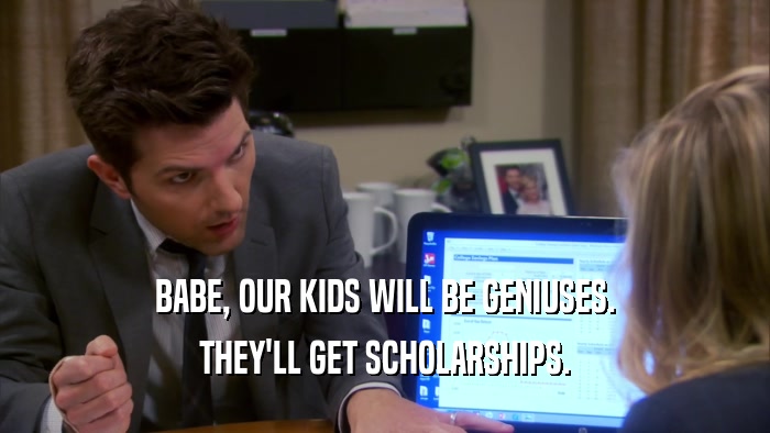BABE, OUR KIDS WILL BE GENIUSES. THEY'LL GET SCHOLARSHIPS. 
