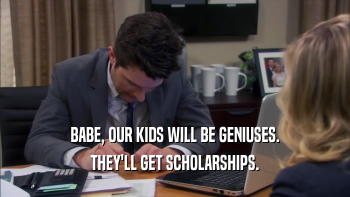 BABE, OUR KIDS WILL BE GENIUSES. THEY'LL GET SCHOLARSHIPS. 