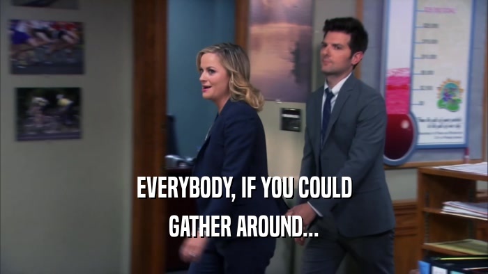 EVERYBODY, IF YOU COULD
 GATHER AROUND...
 