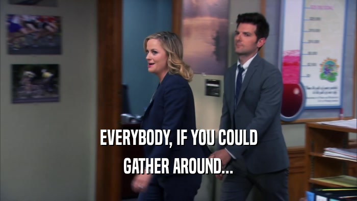 EVERYBODY, IF YOU COULD GATHER AROUND... 
