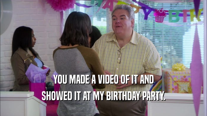 YOU MADE A VIDEO OF IT AND SHOWED IT AT MY BIRTHDAY PARTY. 