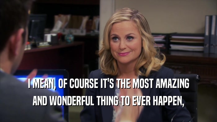 I MEAN, OF COURSE IT'S THE MOST AMAZING AND WONDERFUL THING TO EVER HAPPEN, 