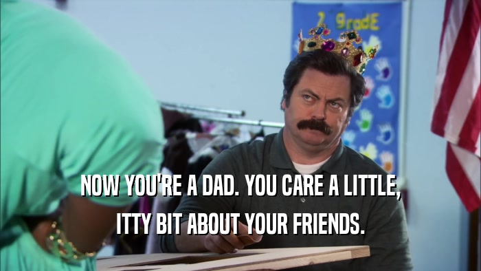 NOW YOU'RE A DAD. YOU CARE A LITTLE, ITTY BIT ABOUT YOUR FRIENDS. 