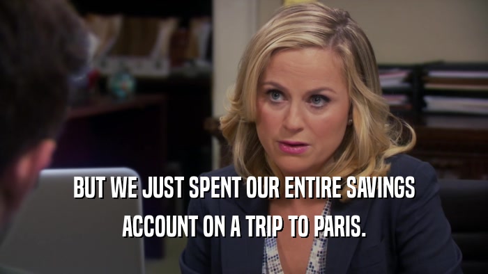 BUT WE JUST SPENT OUR ENTIRE SAVINGS ACCOUNT ON A TRIP TO PARIS. 
