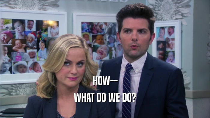HOW-- WHAT DO WE DO? 