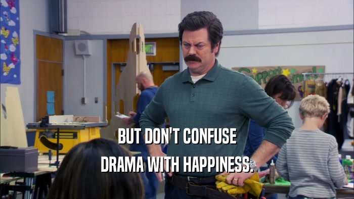 BUT DON'T CONFUSE DRAMA WITH HAPPINESS. 