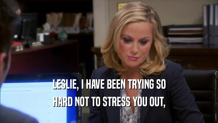 LESLIE, I HAVE BEEN TRYING SO HARD NOT TO STRESS YOU OUT, 