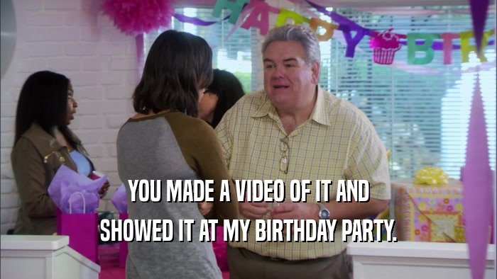 YOU MADE A VIDEO OF IT AND SHOWED IT AT MY BIRTHDAY PARTY. 