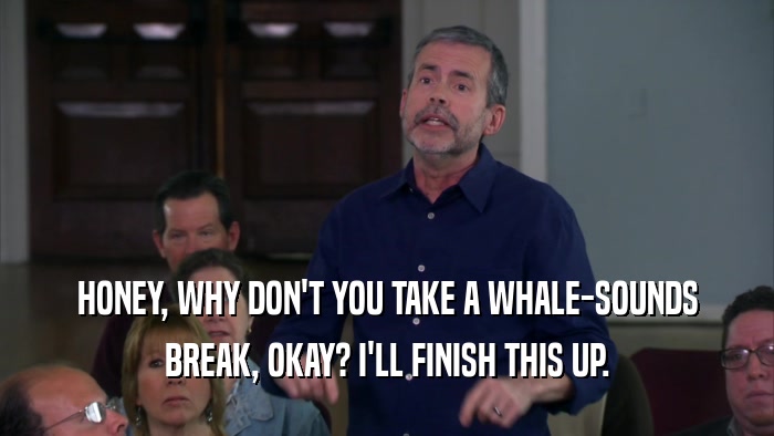 HONEY, WHY DON'T YOU TAKE A WHALE-SOUNDS BREAK, OKAY? I'LL FINISH THIS UP. 