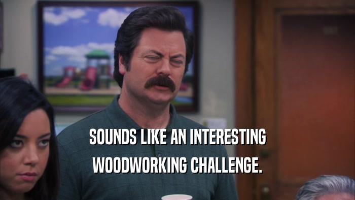 SOUNDS LIKE AN INTERESTING WOODWORKING CHALLENGE. 