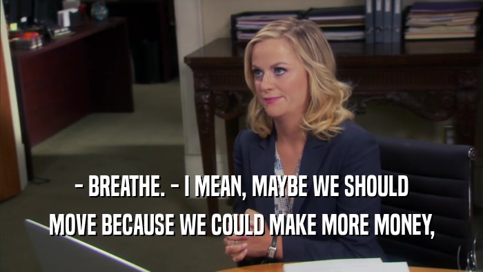 - BREATHE. - I MEAN, MAYBE WE SHOULD MOVE BECAUSE WE COULD MAKE MORE MONEY, 