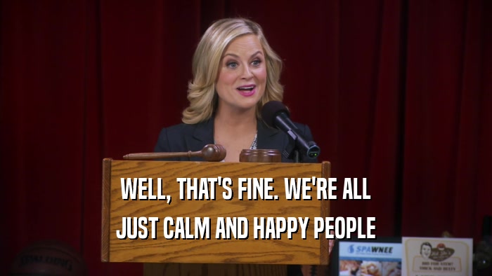 WELL, THAT'S FINE. WE'RE ALL JUST CALM AND HAPPY PEOPLE 