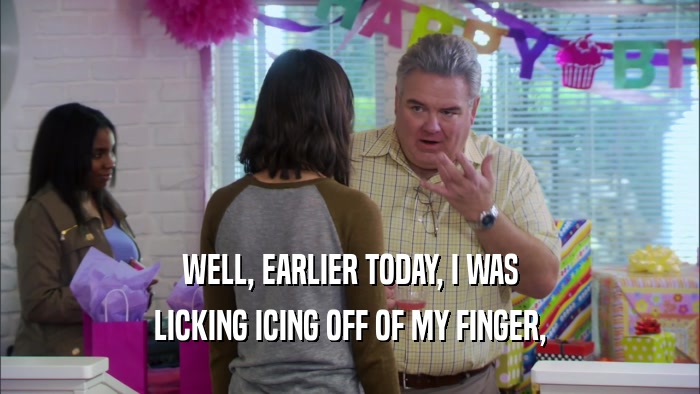 WELL, EARLIER TODAY, I WAS LICKING ICING OFF OF MY FINGER, 