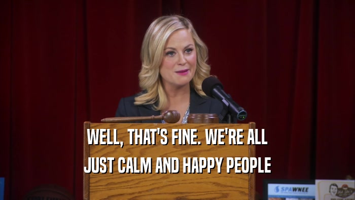 WELL, THAT'S FINE. WE'RE ALL JUST CALM AND HAPPY PEOPLE 