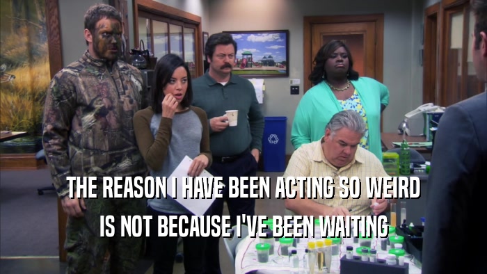 THE REASON I HAVE BEEN ACTING SO WEIRD IS NOT BECAUSE I'VE BEEN WAITING 